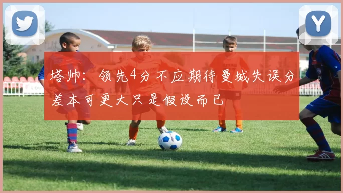 塔帅：领先4分不应期待曼城失误分差本可更大只是假设而已