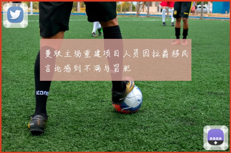 曼联主场重建项目人员因拉爵移民言论感到不满与冒犯