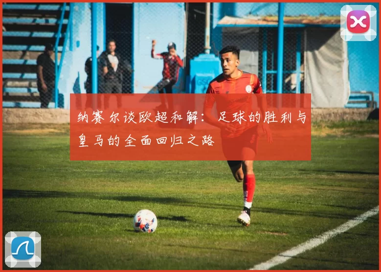 纳赛尔谈欧超和解：足球的胜利与皇马的全面回归之路