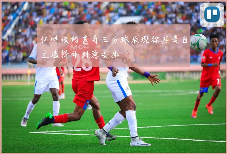 怀特谈约基奇三分球表现称其是自主选择非刻意安排