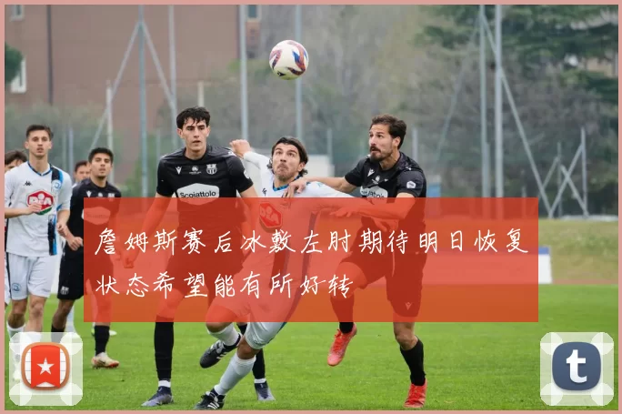 詹姆斯赛后冰敷左肘期待明日恢复状态希望能有所好转