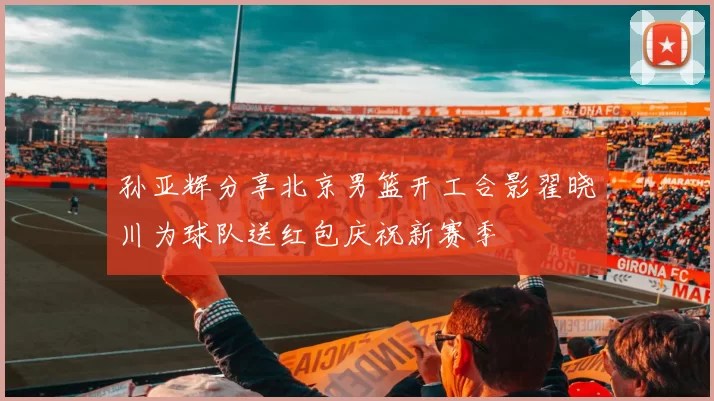 孙亚辉分享北京男篮开工合影翟晓川为球队送红包庆祝新赛季