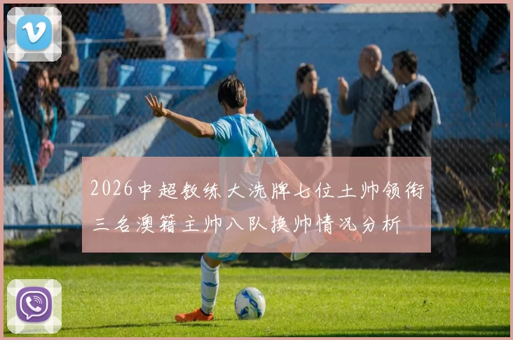 2026中超教练大洗牌七位土帅领衔三名澳籍主帅八队换帅情况分析