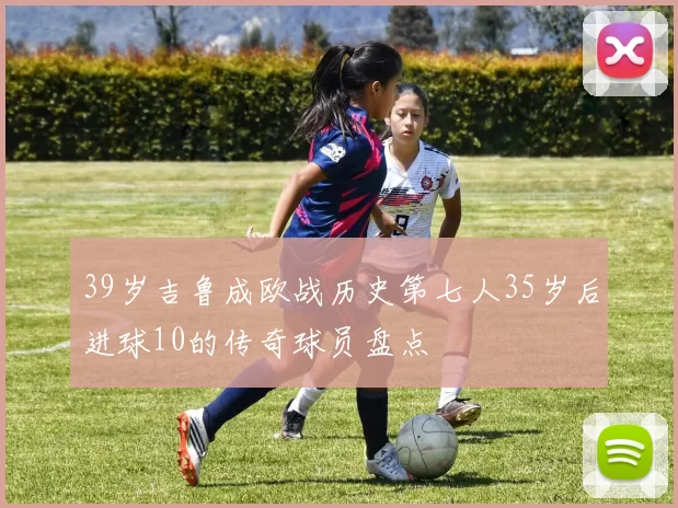 39岁吉鲁成欧战历史第七人35岁后进球10的传奇球员盘点