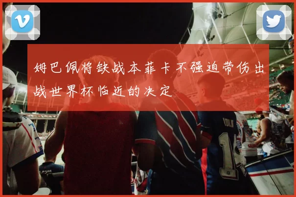 姆巴佩将缺战本菲卡不强迫带伤出战世界杯临近的决定