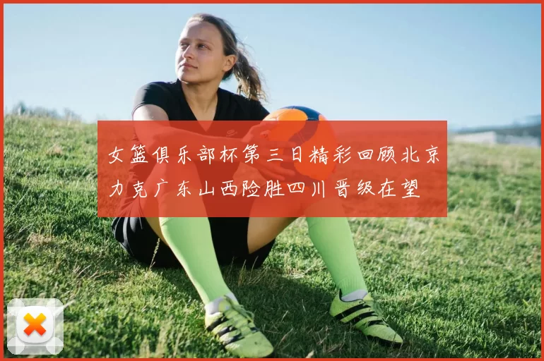 女篮俱乐部杯第三日精彩回顾北京力克广东山西险胜四川晋级在望
