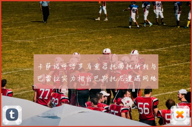 卡萨诺呼吁罗马重召托蒂托纳利与巴雷拉实力相当巴斯托尼遭遇网络暴力
