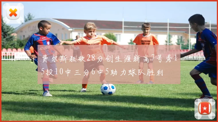 费尔斯狂砍28分创生涯新高7号秀15投10中三分6中5助力球队胜利
