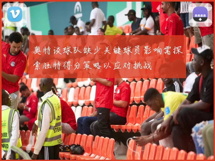 奥特谈球队缺少关键球员影响需探索独特得分策略以应对挑战