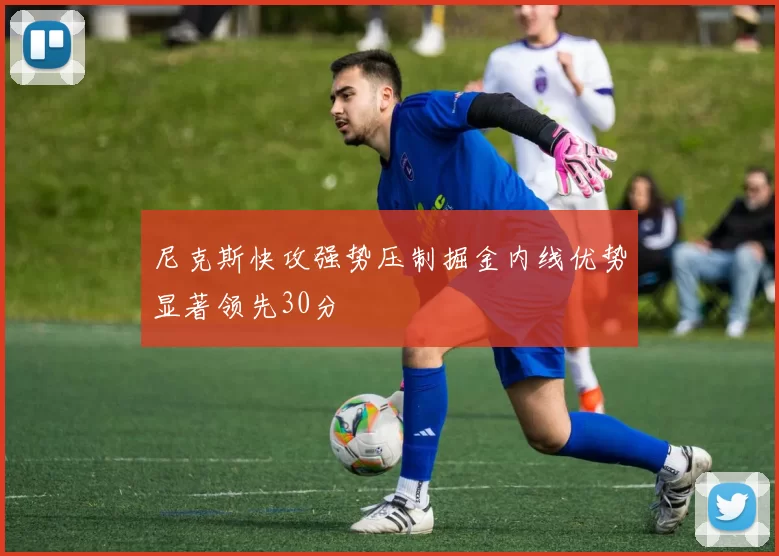 尼克斯快攻强势压制掘金内线优势显著领先30分