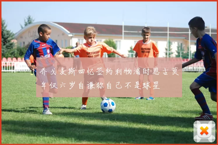 乔戈麦斯回忆签约利物浦时恩古莫年仅六岁自谦称自己不是球星