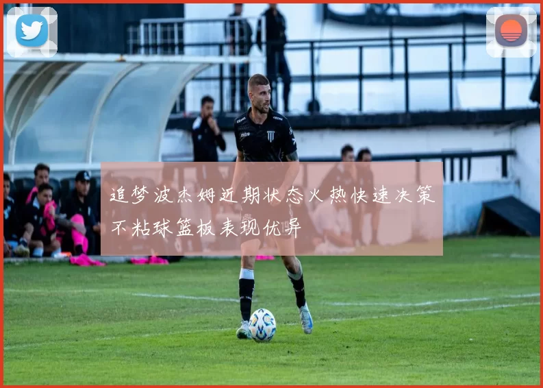 追梦波杰姆近期状态火热快速决策不粘球篮板表现优异