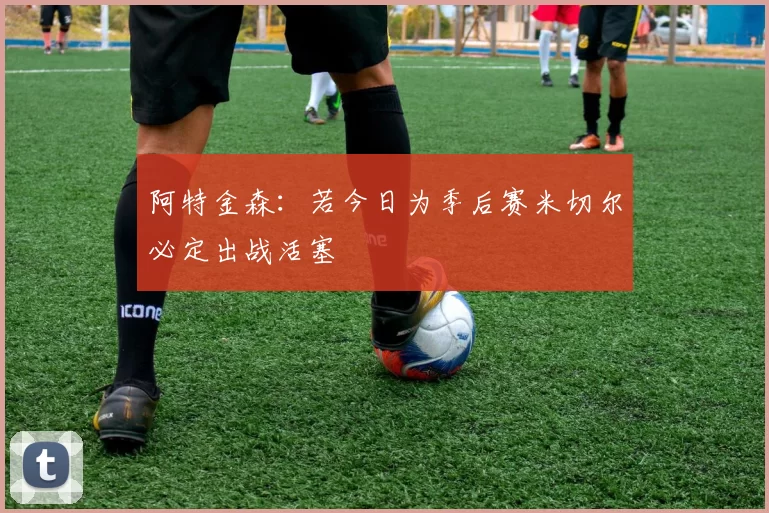阿特金森：若今日为季后赛米切尔必定出战活塞