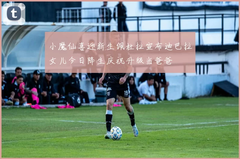 小魔仙喜迎新生佩杜拉宣布迪巴拉女儿今日降生庆祝升级当爸爸